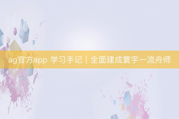 ag官方app 学习手记｜全面建成寰宇一流舟师