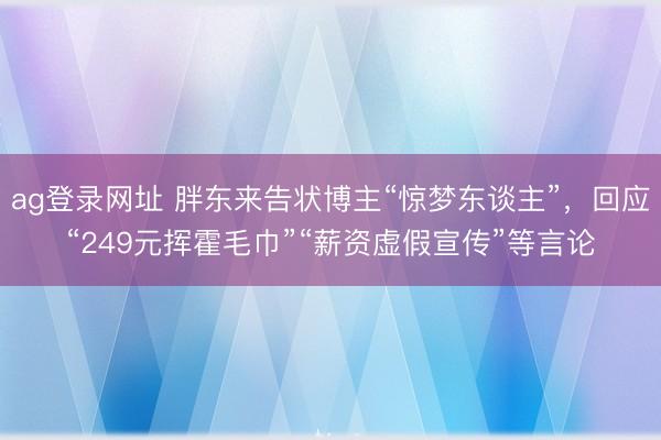 ag登录网址 胖东来告状博主“惊梦东谈主”，回应“249元挥霍毛巾”“薪资虚假宣传”等言论