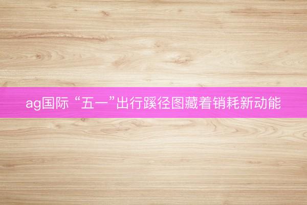 ag国际 “五一”出行蹊径图藏着销耗新动能