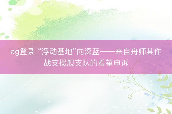ag登录 “浮动基地”向深蓝——来自舟师某作战支援舰支队的看望申诉