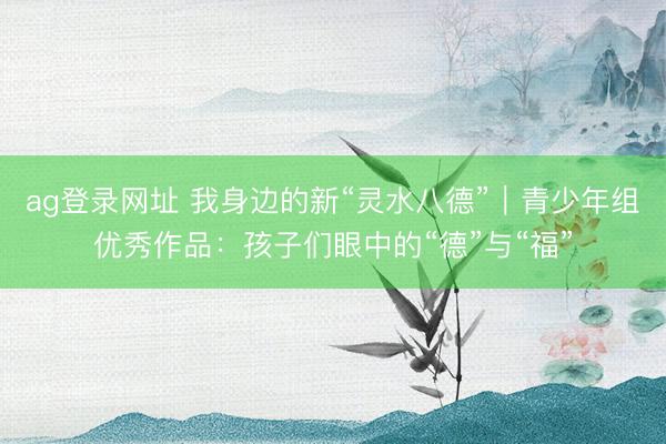 ag登录网址 我身边的新“灵水八德”｜青少年组优秀作品：孩子们眼中的“德”与“福”