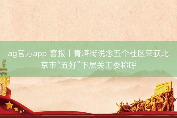 ag官方app 喜报丨青塔街说念五个社区荣获北京市“五好”下层关工委称呼
