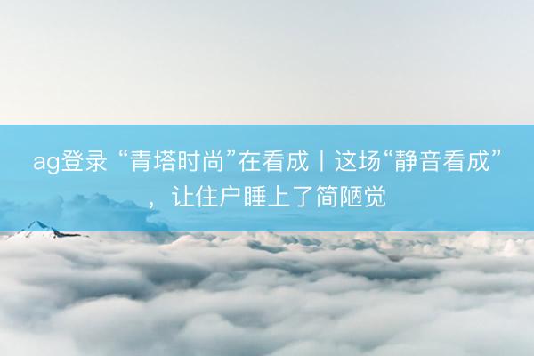 ag登录 “青塔时尚”在看成丨这场“静音看成”，让住户睡上了简陋觉