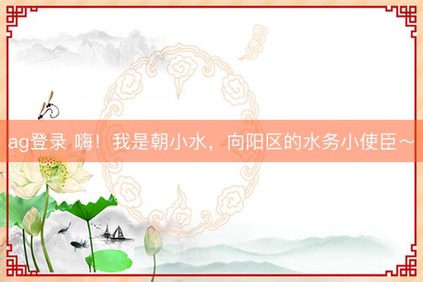 ag登录 嗨！我是朝小水，向阳区的水务小使臣～